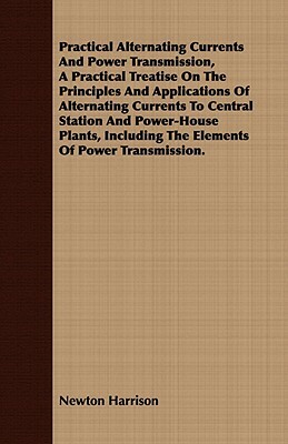 Practical Alternating Currents and Power Transmission, a Practical Treatise on the Principles and Applications of Alternating Currents to Central Stat by Newton Harrison