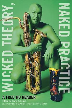 Wicked Theory, Naked Practice: A Fred Ho Reader by Fred Ho, Robin D.G. Kelley, Diane C. Fujino, Bill V. Mullen