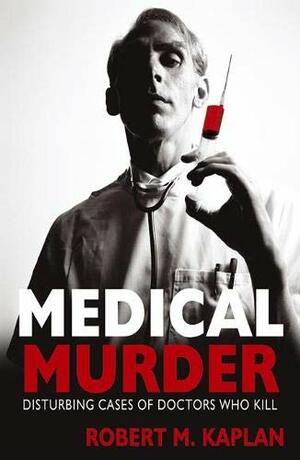 Medical Murder: Disturbing Cases Of Doctors Who Kill by Robert M. Kaplan