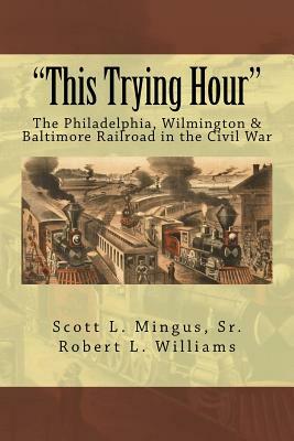 "This Trying Hour": The Philadelphia, Wilmington & Baltimore Railroad in the Civil War by Scott L. Mingus, Robert L. Williams