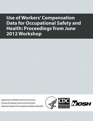 Use of Workers' Compensation Data for Occupational Safety and Health: Proceedings from June 2012 Workshop by National Institute Fo Safety and Health, D. Human Services, Centers for Disease Cont And Prevention