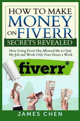 How to Make Money on Fiverr Secrets Revealed: How Using Fiverr Has Allowed Me to Quit My Job and Work Only Four Hours a Week by James Chen