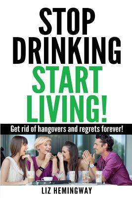 Stop Drinking Start Living!: Get rid of hangovers and regrets forever by Liz Hemingway