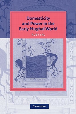 Domesticity and Power in the Early Mughal World by Ruby Lal