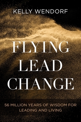 Flying Lead Change: 56 Million Years of Wisdom for Leading and Living by Kelly Wendorf