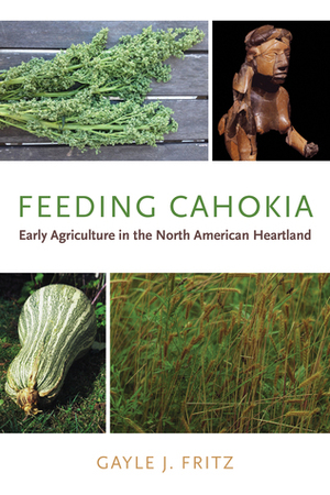 Feeding Cahokia: Early Agriculture in the North American Heartland by Gayle J. Fritz