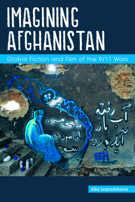 Imagining Afghanistan: Global Fiction and Film of the 9/11 Wars by Alla Ivanchikova