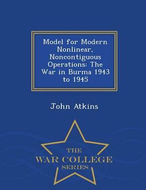 Model for Modern Nonlinear, Noncontiguous Operations: The War in Burma 1943 to 1945 - War College Series by John Atkins