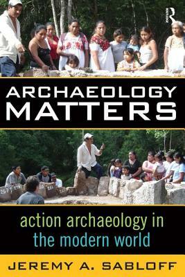 Archaeology Matters: Action Archaeology in the Modern World by Jeremy A. Sabloff