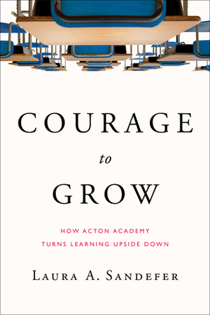 Courage to Grow: How Acton Academy Turns Learning Upside Down by Laura A. Sandefer