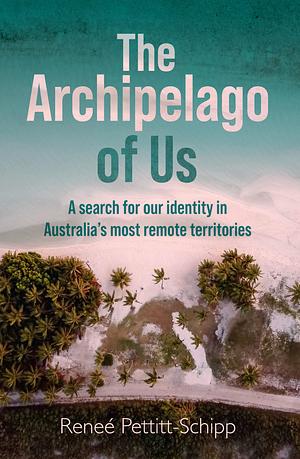 The Archipelago of Us: A Search for Our Identity in Australia's Most Remote Territories by Renee Pettitt-Schipp