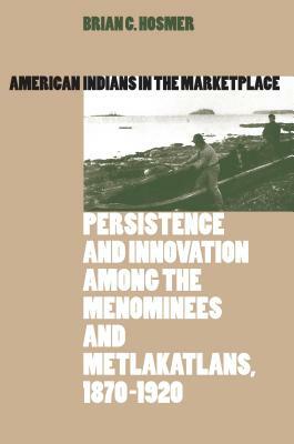 American Indians in the Marketplace: Persistence and Innovation Among the Menominees and Metlakatlans, 1870-1920 by Brian C. Hosmer