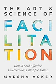 The Art & Science of Facilitation: How to Lead Effective Collaboration with Agile Teams by Marsha Acker