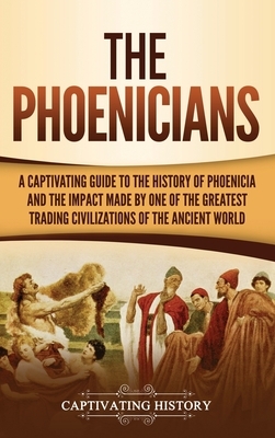 The Phoenicians: A Captivating Guide to the History of Phoenicia and the Impact Made by One of the Greatest Trading Civilizations of th by Captivating History