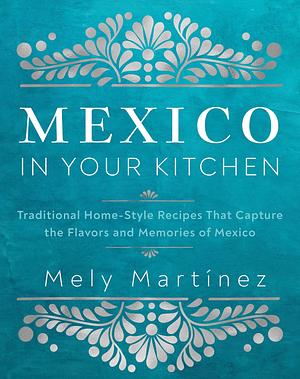 Mexico in Your Kitchen: Favorite Mexican Recipes That Celebrate Family, Community, Culture, and Tradition by Mely Martinez