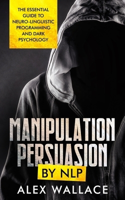 Manipulation and Persuasion by NLP: Essential Guide to Neuro-Linguistic Programming and the Dark Psychology Secrets to Social Influence and Manipulati by Alex Wallace