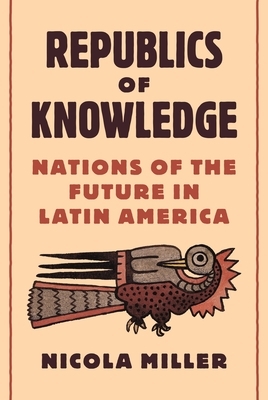 Republics of Knowledge: Nations of the Future in Latin America by Nicola Miller