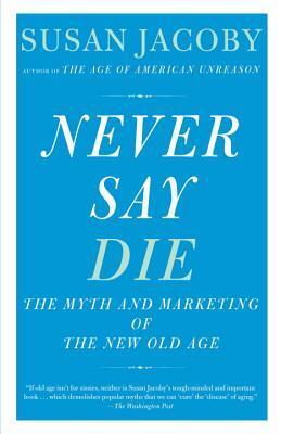 Never Say Die: The Myth and Marketing of the New Old Age by Susan Jacoby