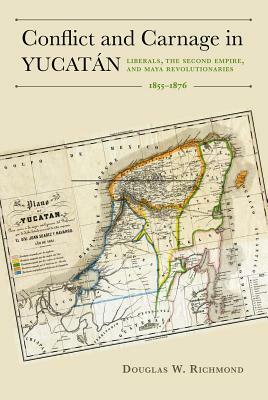 Conflict and Carnage in Yucatán: Liberals, the Second Empire, and Maya Revolutionaries, 1855-1876 by Douglas W. Richmond