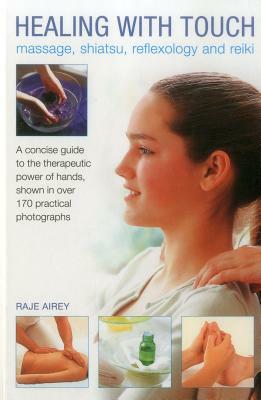Healing with Touch: Massage, Shiatsu, Reflexology and Reiki: A Concise Guide to the Therapeutic Power of Hands, Shown in Over 170 Practical Photograph by Raje Airey