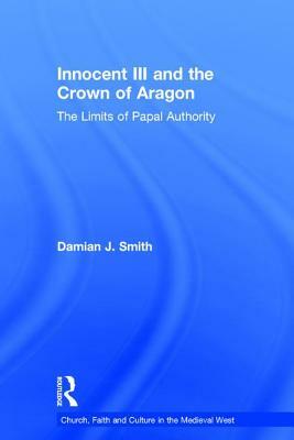 Innocent III and the Crown of Aragon: The Limits of Papal Authority by Damian J. Smith