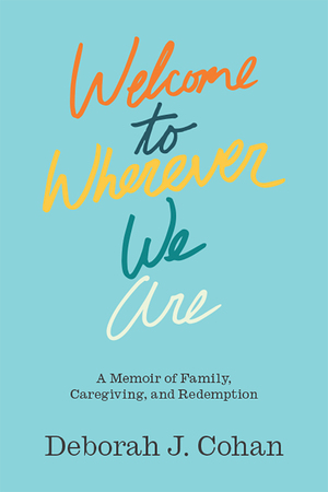 Welcome to Wherever We Are: A Memoir of Family, Caregiving, and Redemption by Deborah J. Cohan