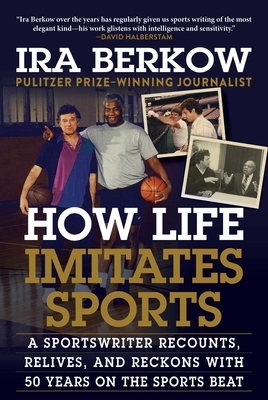 How Life Imitates Sports: A Sportswriter Recounts, Relives, and Reckons with 50 Years on the Sports Beat by Ira Berkow