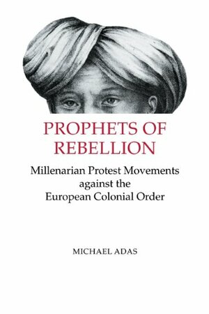 Prophets of Rebellion: Millenarian Protest Movements Against the European Colonial Order by Michael B. Adas