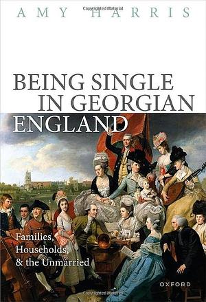 Being Single in Georgian England: Families, Households, and the Unmarried by Amy Harris