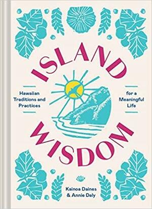 Island Wisdom: Hawaiian Traditions and Practices for a Meaningful Life by Annie Daly, Kainoa Daines