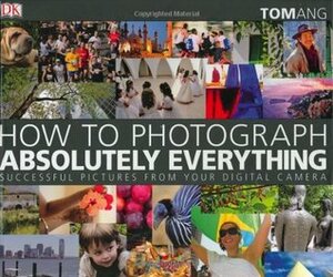 How to Photograph Absolutely Everything: Successful Pictures from Your Digital Camera by Tom Ang