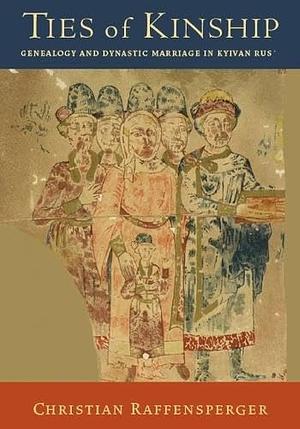 Ties of Kinship: Genealogy and Dynastic Marriage in Kyivan Rus´ by Christian Raffensperger