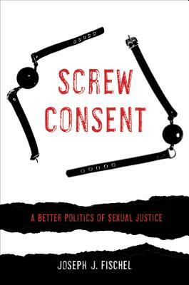 Screw Consent: A Better Politics of Sexual Justice by Joseph J. Fischel