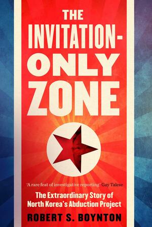 The Invitation-Only Zone: The True Story of North Korea's Abduction Project by Robert S. Boynton