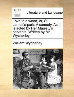 Love in a Wood, Or, St. James's-Park. a Comedy. as It Is Acted by Her Majesty's Servants. Written by Mr. Wycherley. by William Wycherley