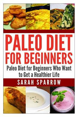 Paleo Diet for Beginners: Paleo Diet for Beginners Who Want to Get a Healthier Life by Sarah Sparrow