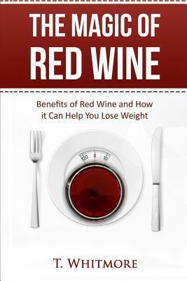 The Magic of Red Wine: Benefits of Red Wine and How it Can Help You Lose Weight by T. Whitmore