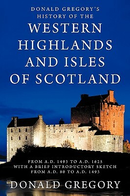 Donald Gregory's History of the Western Highlands and Isles of Scotland from A.D. 1493 to A.D. 1625 with a Brief Introductory Sketch from A.D. 80 to A by Donald Gregory