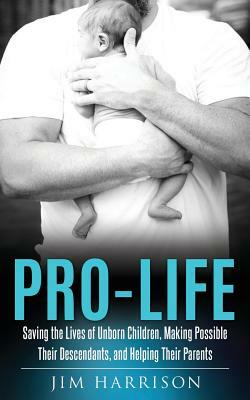 Pro-Life: Saving the Lives of Unborn Children, Making Possible Their Descendants, and Helping Their Parents by Jim Harrison