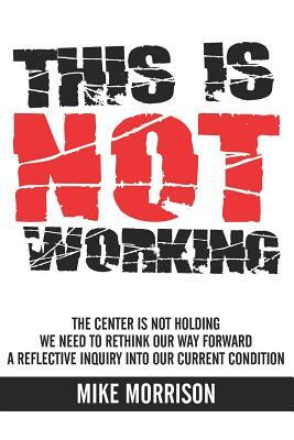 This is Not Working: The center is not holding We need to rethink our way forward A reflective inquiry into our current condition by Mike Morrison