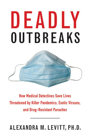 Deadly Outbreaks: How Medical Detectives Save Lives Threatened by Killer Pandemics, Exotic Viruses, and Drug-Resistant Parasites by Alexandra M. Levitt