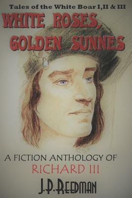 White Roses, Golden Sunnes: A Fiction Anthology of Richard III: Tales of the White Boar 1,2, & 3 by J. P. Reedman