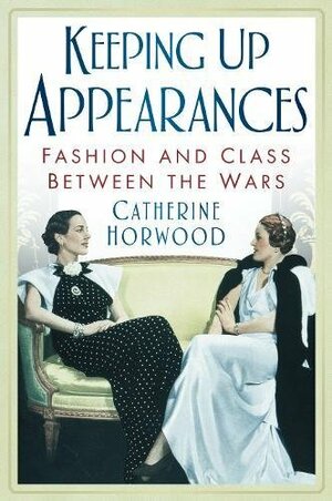 Keeping Up Appearances: Fashion and Class Between the Wars by Catherine Horwood
