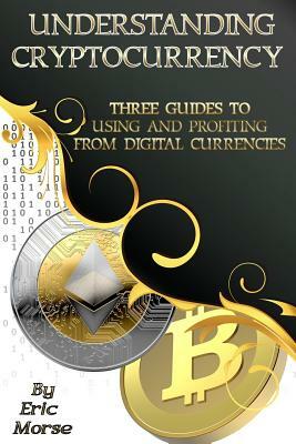 Understanding Cryptocurrency: Three Guides to Using and Profiting from Digital Currencies by Eric Morse