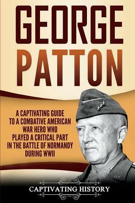 George Patton: A Captivating Guide to a Combative American War Hero Who Played a Critical Part in the Battle of Normandy During WWII by Captivating History