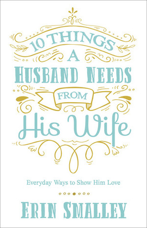 10 Things a Husband Needs from His Wife: Everyday Ways to Show Him Love by Erin Smalley