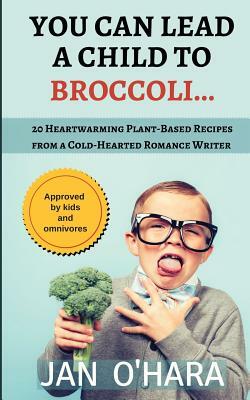 You Can Lead a Child to Broccoli...: 20 Heartwarming Plant-Based Recipes from a Cold-Hearted Romance Writer by Jan O'Hara