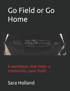 Go Field or Go Home: A workbook that helps a community save itself. by Sara Holland