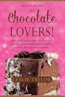 Dessert Recipes for Chocolate Lovers: The most decadent recipes for cakes, pies, brownies, cookies, fudge, ice-cream & more! by Leslie Taylor