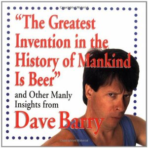 The Greatest Invention In The History Of Mankind Is Beer And Other Manly Insights From Dave Barry by Dave Barry